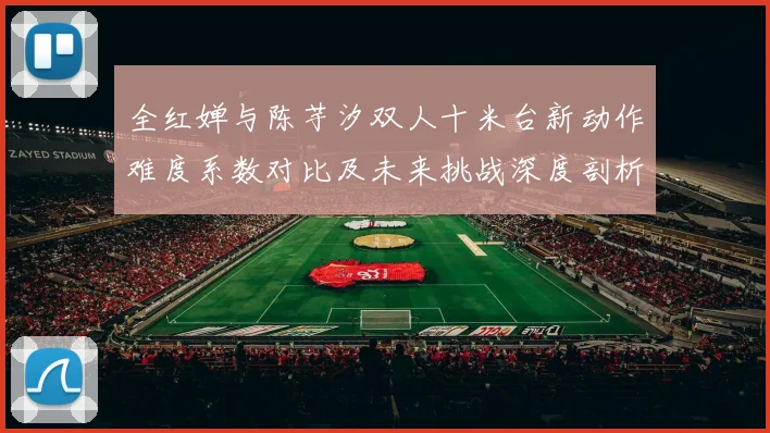 全红婵与陈芋汐双人十米台新动作难度系数对比及未来挑战深度剖析
