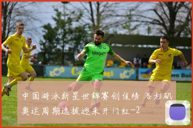 中国游泳新星世锦赛创佳绩 洛杉矶奥运周期选拔迎来开门红
