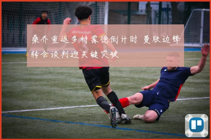 桑乔重返多特蒙德倒计时 曼联边锋转会谈判迎关键突破