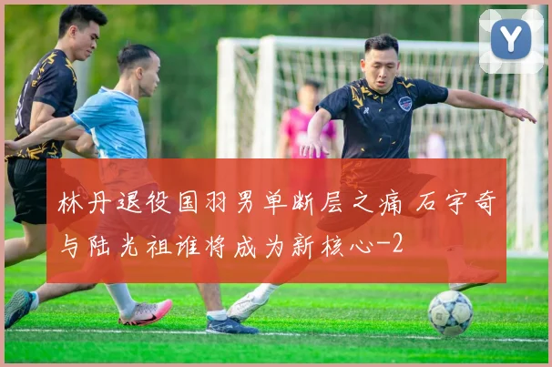 林丹退役国羽男单断层之痛 石宇奇与陆光祖谁将成为新核心