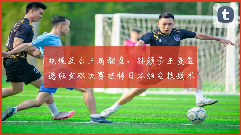 绝境反击三局翻盘，孙颖莎王曼昱德班女双决赛逆转日本组合技战术复盘