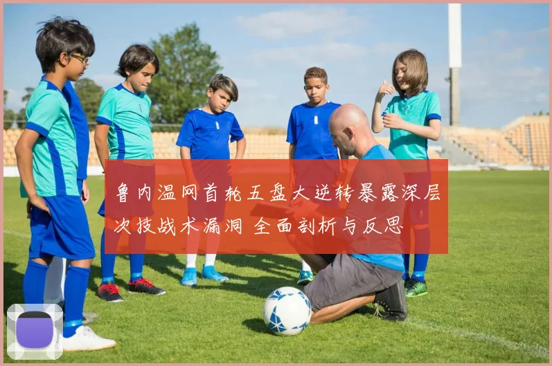鲁内温网首轮五盘大逆转暴露深层次技战术漏洞 全面剖析与反思