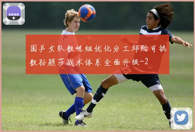 国乒女队教练组优化分工邱贻可执教孙颖莎战术体系全面升级