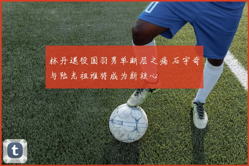 林丹退役国羽男单断层之痛 石宇奇与陆光祖谁将成为新核心