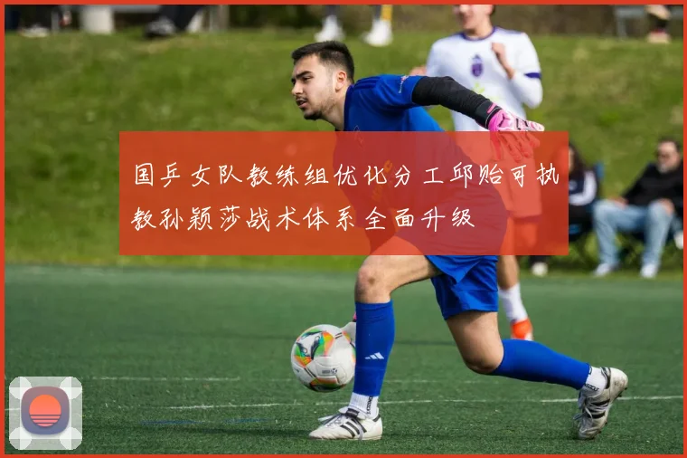 国乒女队教练组优化分工邱贻可执教孙颖莎战术体系全面升级