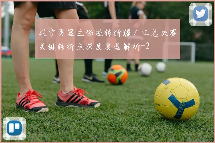 辽宁男篮主场逆转新疆广汇总决赛关键转折点深度复盘解析