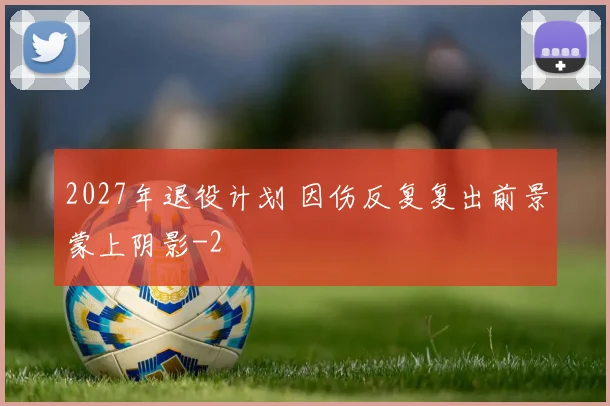2027年退役计划 因伤反复复出前景蒙上阴影