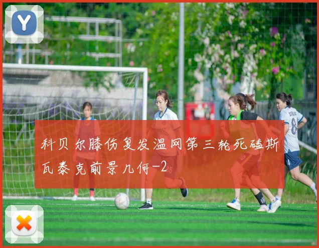 科贝尔膝伤复发温网第三轮死磕斯瓦泰克前景几何
