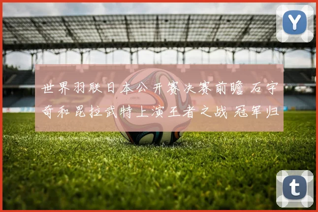 世界羽联日本公开赛决赛前瞻 石宇奇和昆拉武特上演王者之战 冠军归属引人期待
