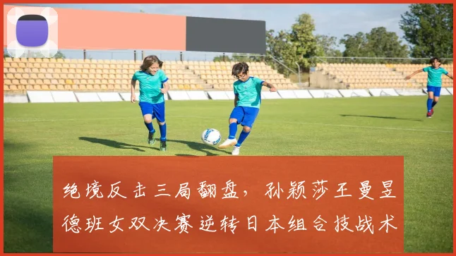 绝境反击三局翻盘，孙颖莎王曼昱德班女双决赛逆转日本组合技战术复盘