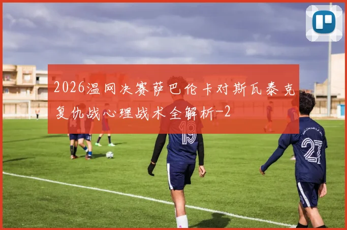 2026温网决赛萨巴伦卡对斯瓦泰克复仇战心理战术全解析