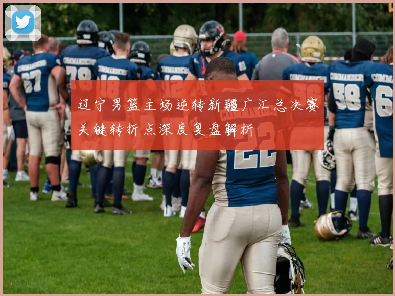 辽宁男篮主场逆转新疆广汇总决赛关键转折点深度复盘解析